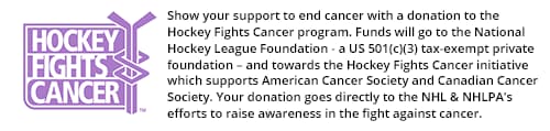 Show your support to end cancer with a donation to the Hockey Fights Cancer program. Funds will go to the National Hockey League Foundation - a US 501(c)(3) tax-exempt private foundation - and towards the Hockey Fights Cancer initiative which supports American Cancer Society and Canadian Cancer Society. Your donation goes directly to the NHL and NHLPA's efforts to raise awareness in the fight against cancer.